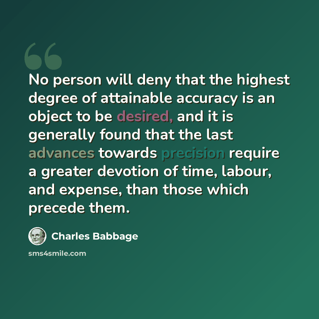 “No person will deny that the highest degree of attainable accuracy is an object to be desired, and it is generally found that the last advances towards precision require a greater devotion of time, labour, and expense, than those which precede them.” quote by Charles Babbage