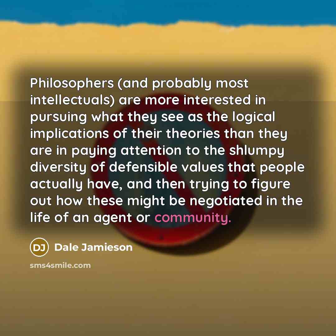 “Philosophers (and probably most intellectuals) are more interested in pursuing what they see as the logical implications of their theories than they are in paying attention to the shlumpy diversity of defensible values that people actually have, and then trying to figure out how these might be…” quote by Dale Jamieson