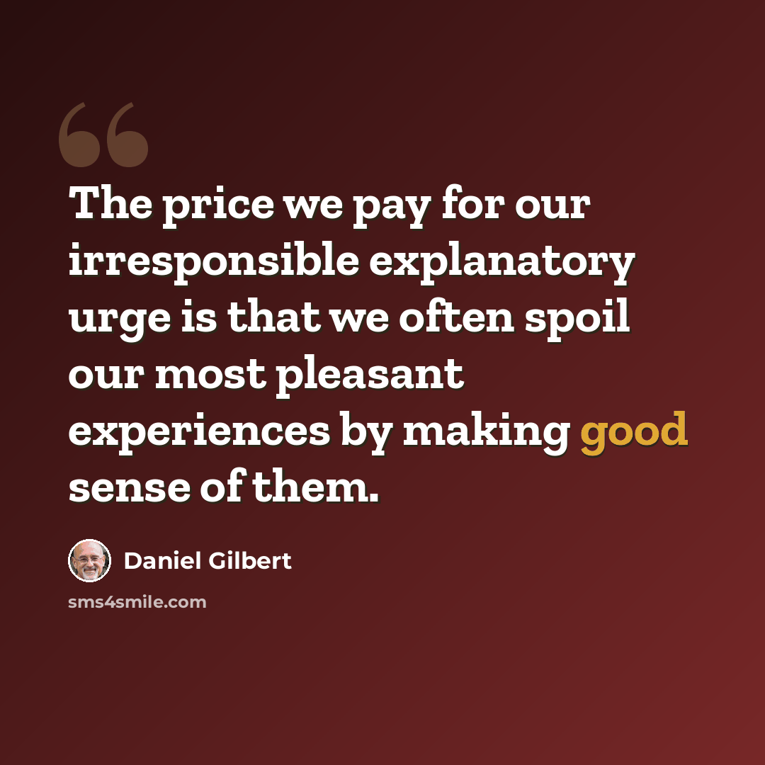 “The price we pay for our irresponsible explanatory urge is that we often spoil our most pleasant experiences by making good sense of them.” quote by Daniel Gilbert