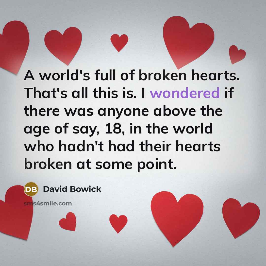 “A world's full of broken hearts. That's all this is. I wondered if there was anyone above the age of say, 18, in the world who hadn't had their hearts broken at some point.” quote by David Bowick