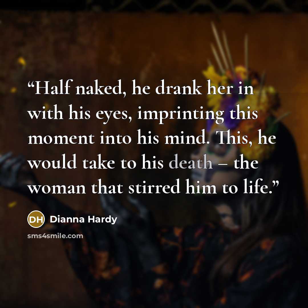“Half naked, he drank her in with his eyes, imprinting this moment into his mind. This, he would take to his death – the woman that stirred him to life.” quote by Dianna Hardy