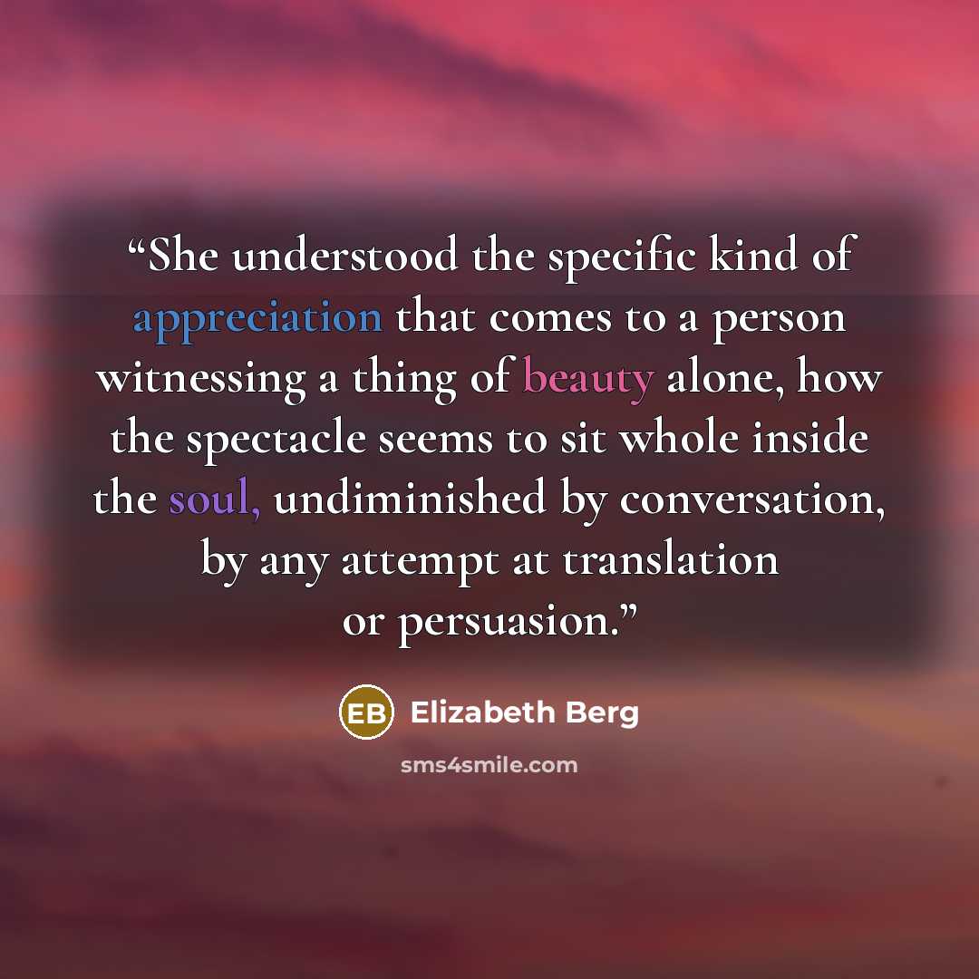 “She understood the specific kind of appreciation that comes to a person witnessing a thing of beauty alone, how the spectacle seems to sit whole inside the soul, undiminished by conversation, by any attempt at translation or persuasion.” quote by Elizabeth Berg