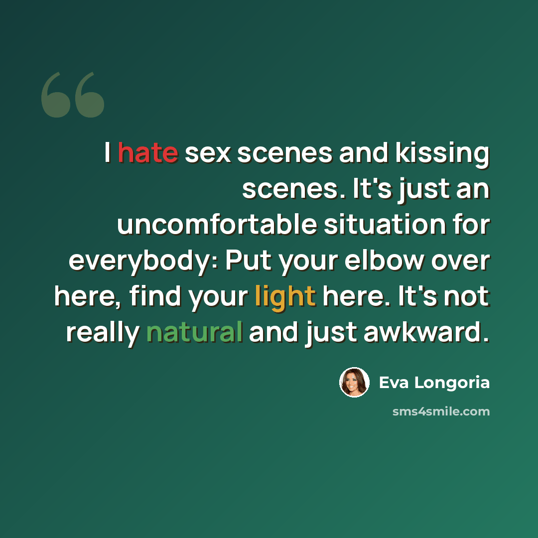 “I hate sex scenes and kissing scenes. It's just an uncomfortable situation for everybody: Put your elbow over here, find your light here. It's not really natural and just awkward.” quote by Eva Longoria