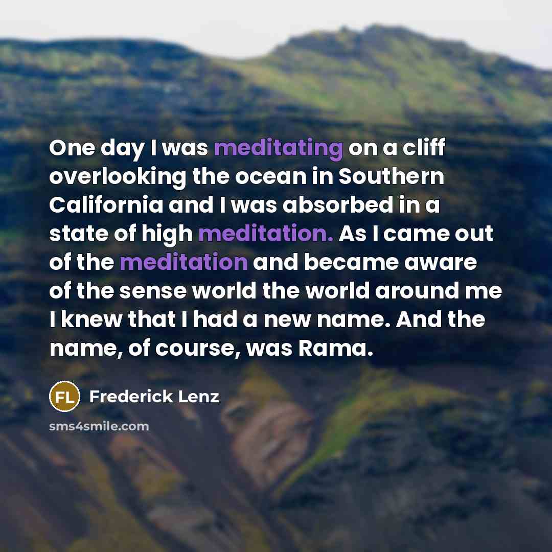 “One day I was meditating on a cliff overlooking the ocean in Southern California and I was absorbed in a state of high meditation. As I came out of the meditation and became aware of the sense world the world around me I knew that I had a new name. And the name, of course, was Rama.” quote by Frederick Lenz