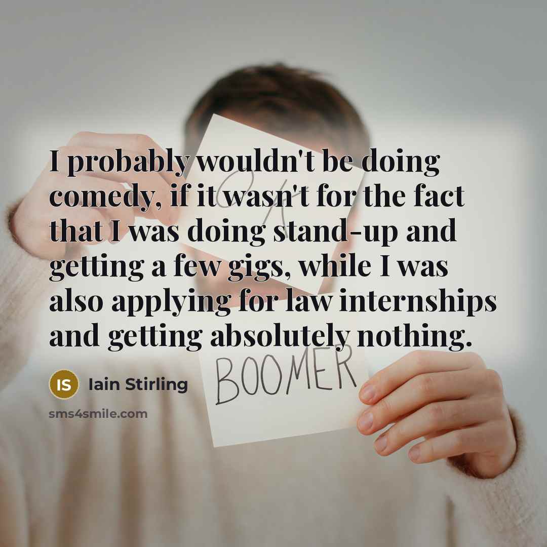 “I probably wouldn't be doing comedy, if it wasn't for the fact that I was doing stand-up and getting a few gigs, while I was also applying for law internships and getting absolutely nothing.” quote by Iain Stirling