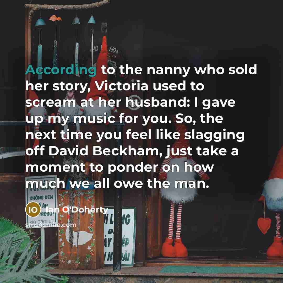 “According to the nanny who sold her story, Victoria used to scream at her husband: I gave up my music for you. So, the next time you feel like slagging off David Beckham, just take a moment to ponder on how much we all owe the man.” quote by Ian O'Doherty