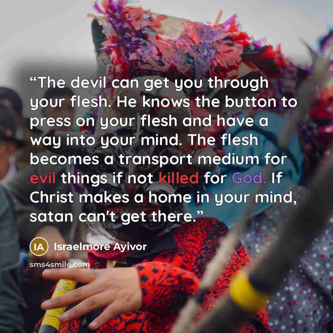“The devil can get you through your flesh. He knows the button to press on your flesh and have a way into your mind. The flesh becomes a transport medium for evil things if not killed for God. If Christ makes a home in your mind, satan can't get there.” quote by Israelmore Ayivor