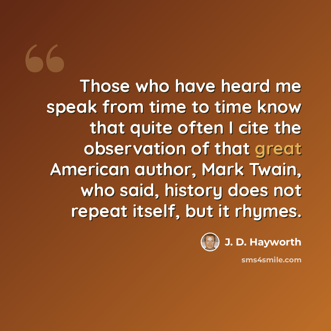 “Those who have heard me speak from time to time know that quite often I cite the observation of that great American author, Mark Twain, who said, history does not repeat itself, but it rhymes.” quote by J. D. Hayworth