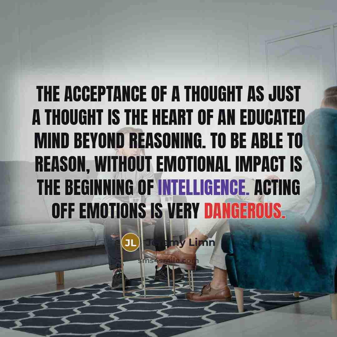 “The acceptance of a thought as just a thought is the heart of an educated mind beyond reasoning. To be able to reason, without emotional impact is the beginning of intelligence. Acting off emotions is very dangerous.” quote by Jeremy Limn