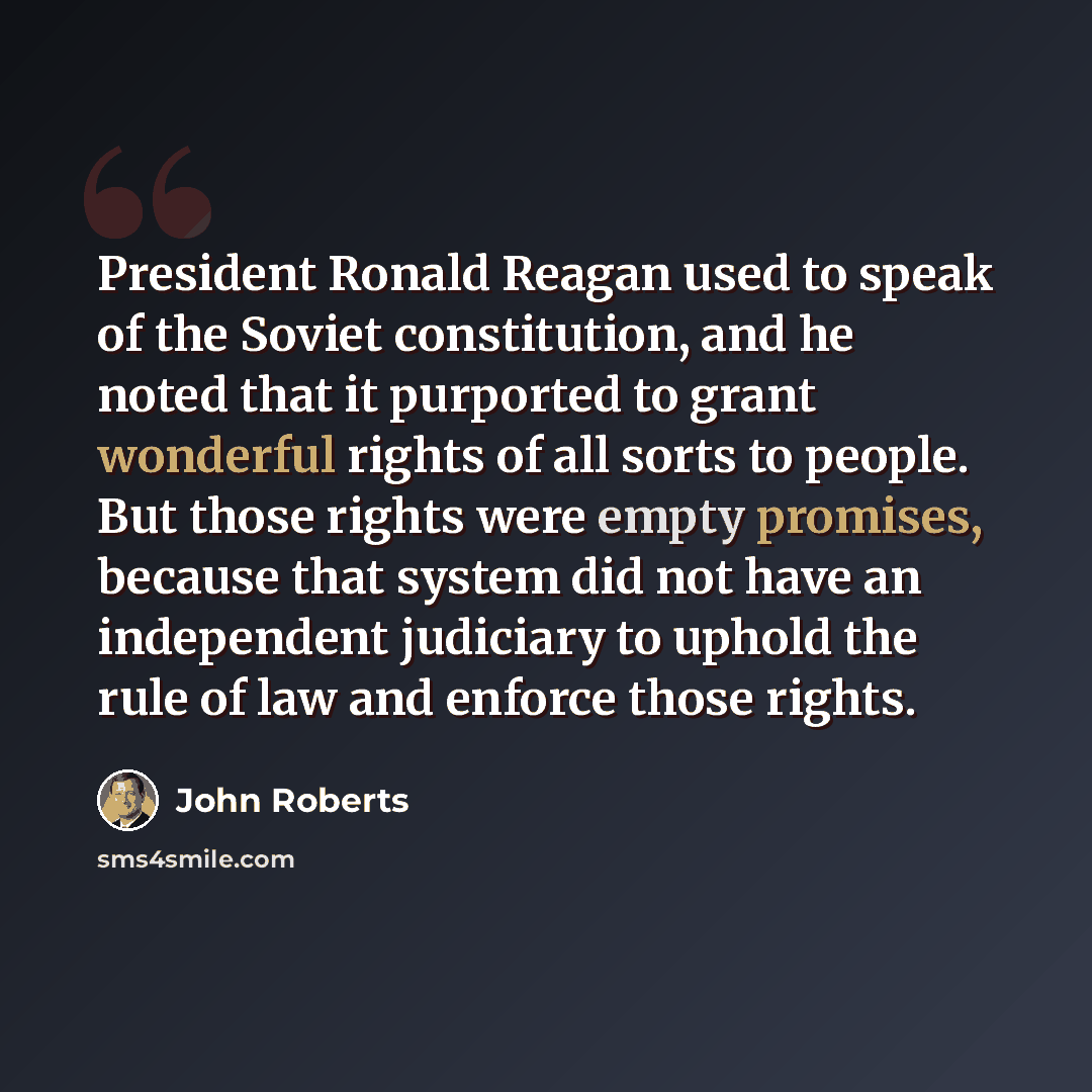 “President Ronald Reagan used to speak of the Soviet constitution, and he noted that it purported to grant wonderful rights of all sorts to people. But those rights were empty promises, because that system did not have an independent judiciary to uphold the rule of law and enforce those rights.” quote by John Roberts