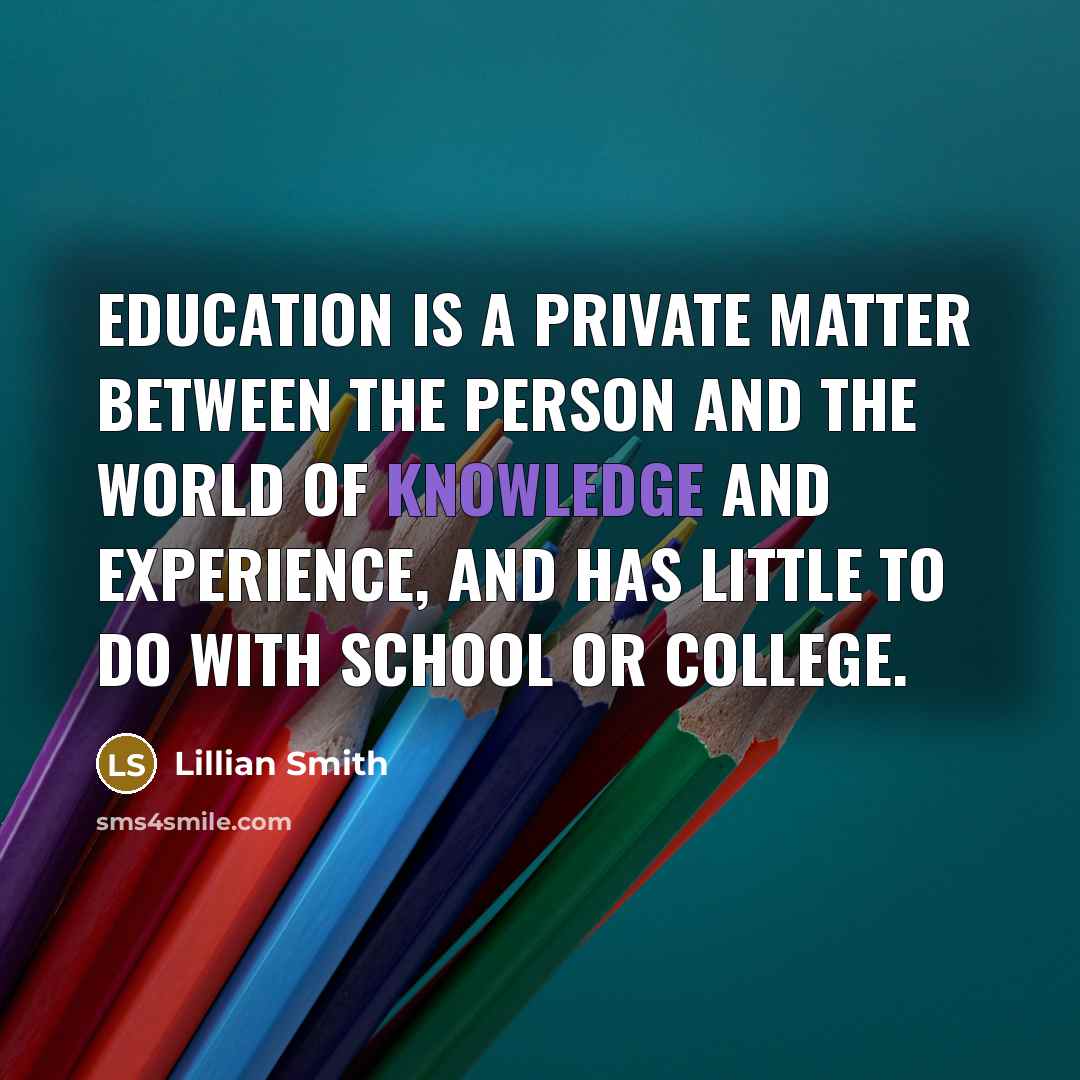 “Education is a private matter between the person and the world of knowledge and experience, and has little to do with school or college.” quote by Lillian Smith