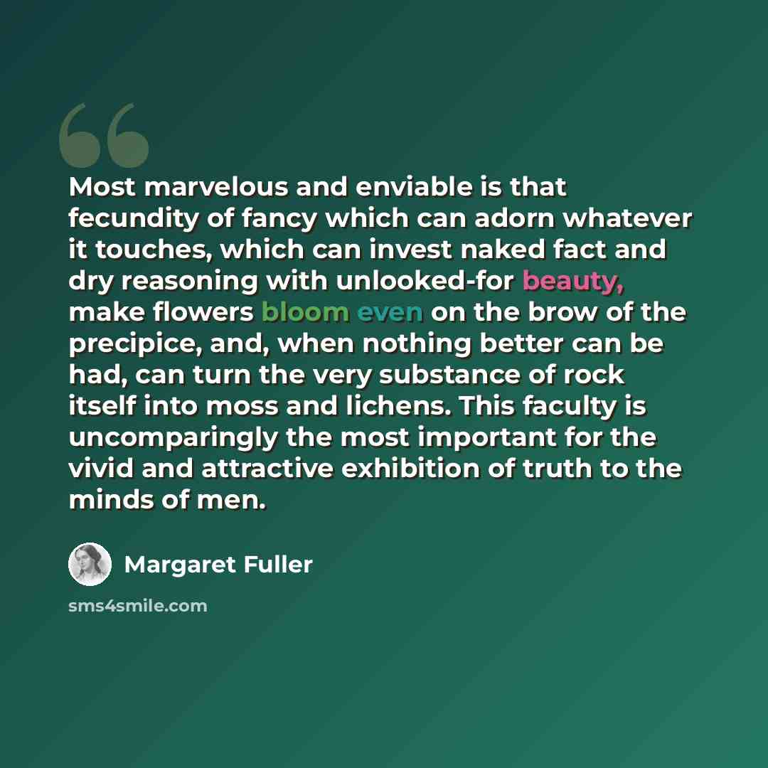 “Most marvelous and enviable is that fecundity of fancy which can adorn whatever it touches, which can invest naked fact and dry reasoning with unlooked-for beauty, make flowers bloom even on the brow of the precipice, and, when nothing better can be had, can turn the very substance of rock itself…” quote by Margaret Fuller