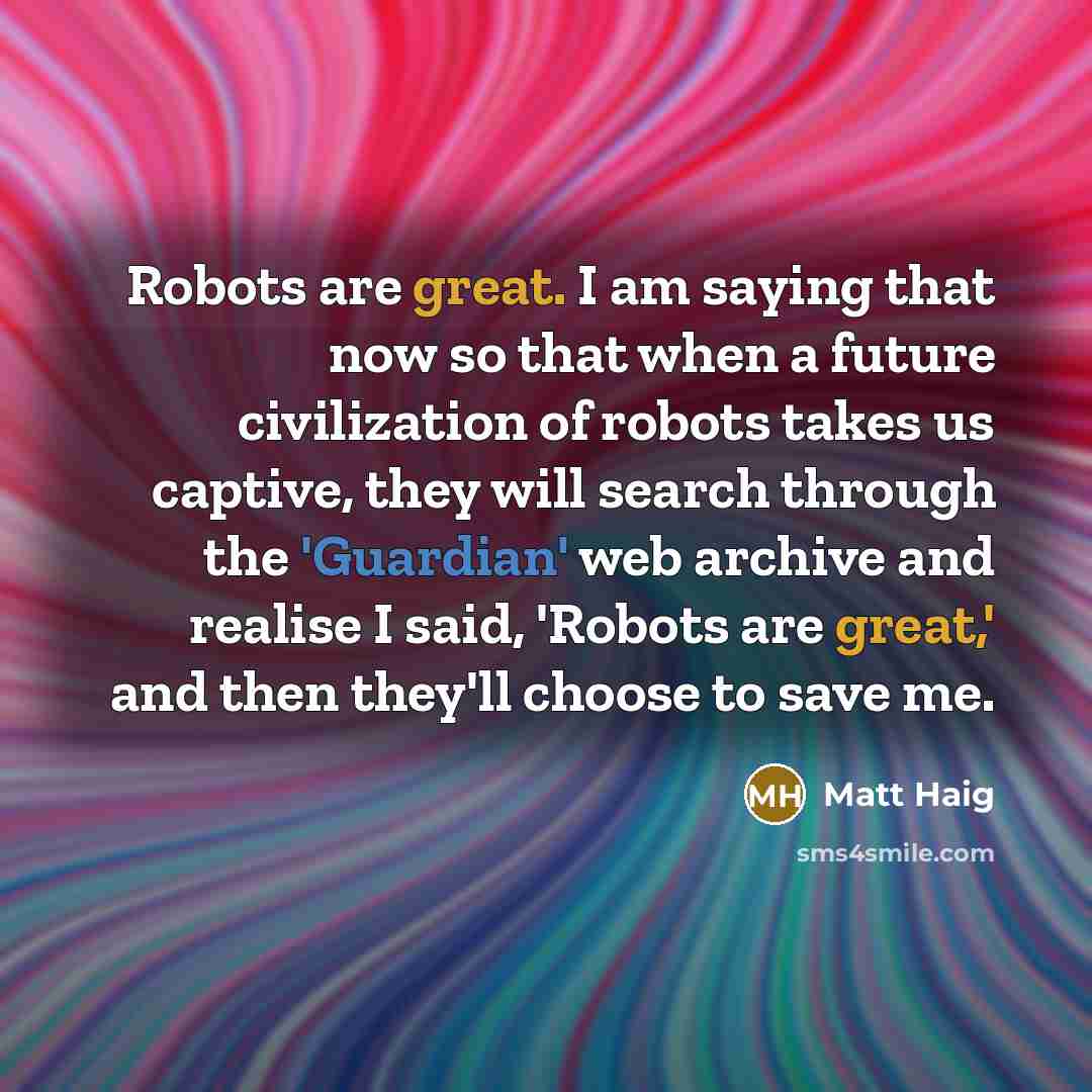 “Robots are great. I am saying that now so that when a future civilization of robots takes us captive, they will search through the 'Guardian' web archive and realise I said, 'Robots are great,' and then they'll choose to save me.” quote by Matt Haig