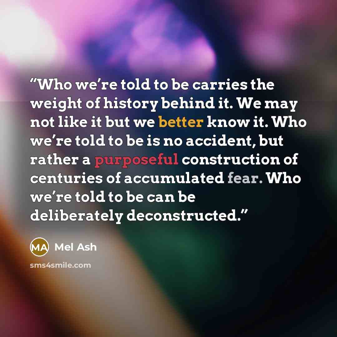“Who we’re told to be carries the weight of history behind it. We may not like it but we better know it. Who we’re told to be is no accident, but rather a purposeful construction of centuries of accumulated fear. Who we’re told to be can be deliberately deconstructed.” quote by Mel Ash