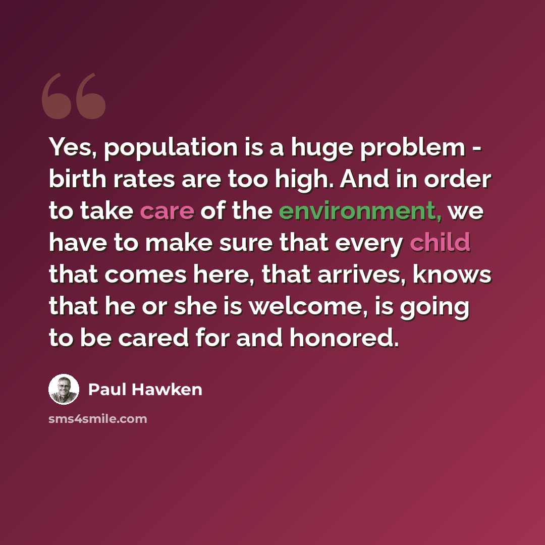 “Yes, population is a huge problem - birth rates are too high. And in order to take care of the environment, we have to make sure that every child that comes here, that arrives, knows that he or she is welcome, is going to be cared for and honored.” quote by Paul Hawken