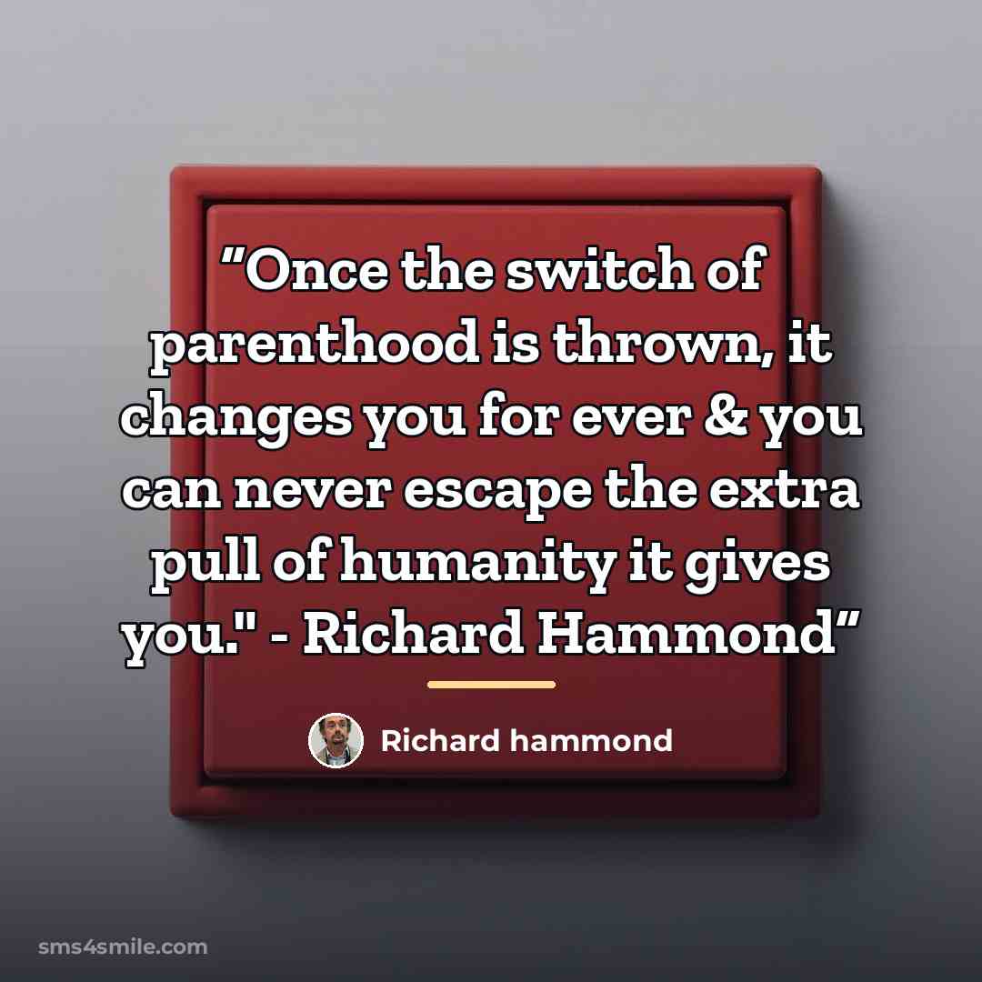 “Once the switch of parenthood is thrown, it changes you for ever & you can never escape the extra pull of humanity it gives you." - Richard Hammond” quote by Richard hammond