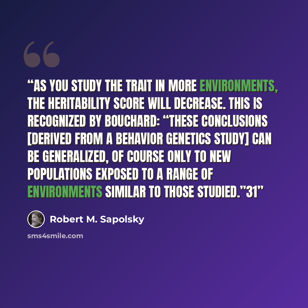 “As you study the trait in more environments, the heritability score will decrease. This is recognized by Bouchard: “These conclusions [derived from a behavior genetics study] can be generalized, of course only to new populations exposed to a range of environments similar to those studied.”31” quote by Robert M. Sapolsky