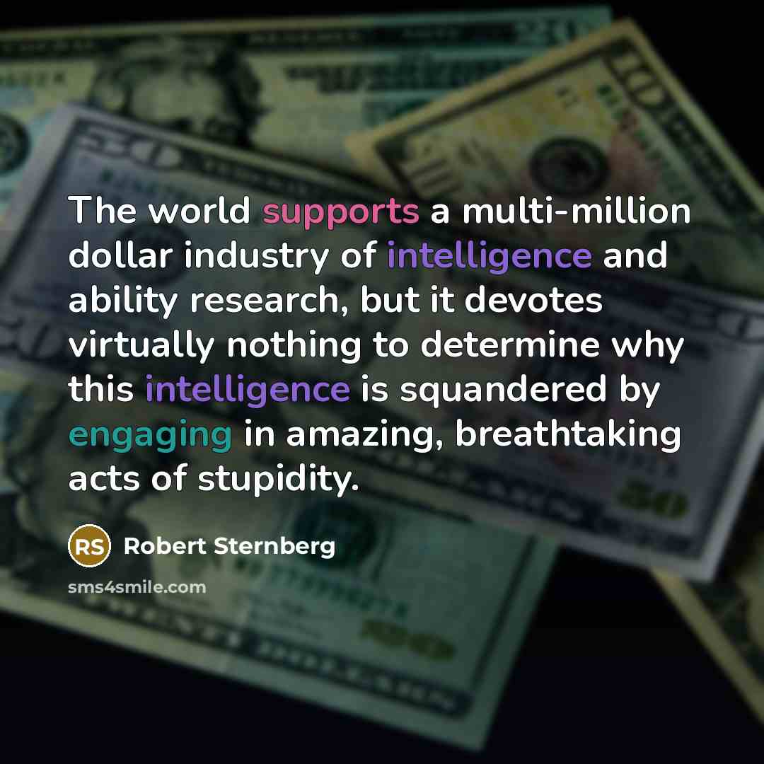 “The world supports a multi-million dollar industry of intelligence and ability research, but it devotes virtually nothing to determine why this intelligence is squandered by engaging in amazing, breathtaking acts of stupidity.” quote by Robert Sternberg