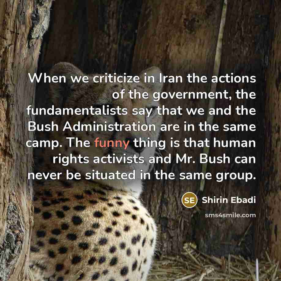 “When we criticize in Iran the actions of the government, the fundamentalists say that we and the Bush Administration are in the same camp. The funny thing is that human rights activists and Mr. Bush can never be situated in the same group.” quote by Shirin Ebadi