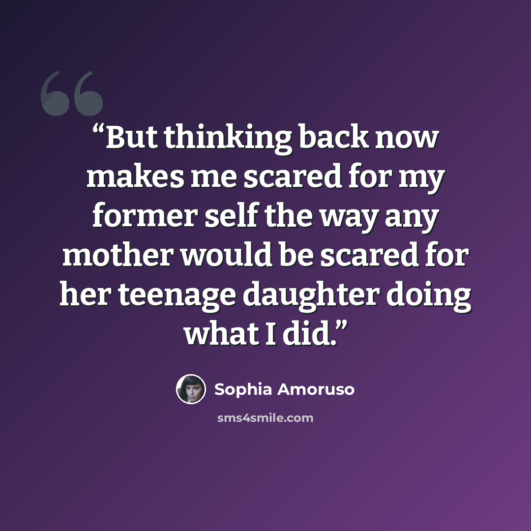 “But thinking back now makes me scared for my former self the way any mother would be scared for her teenage daughter doing what I did.” quote by Sophia Amoruso