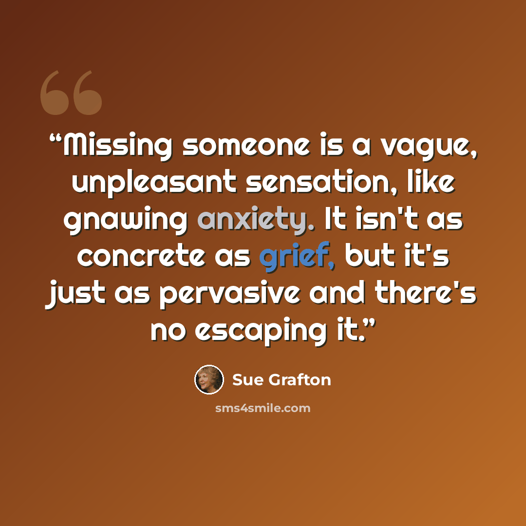 “Missing someone is a vague, unpleasant sensation, like gnawing anxiety. It isn't as concrete as grief, but it's just as pervasive and there's no escaping it.” quote by Sue Grafton