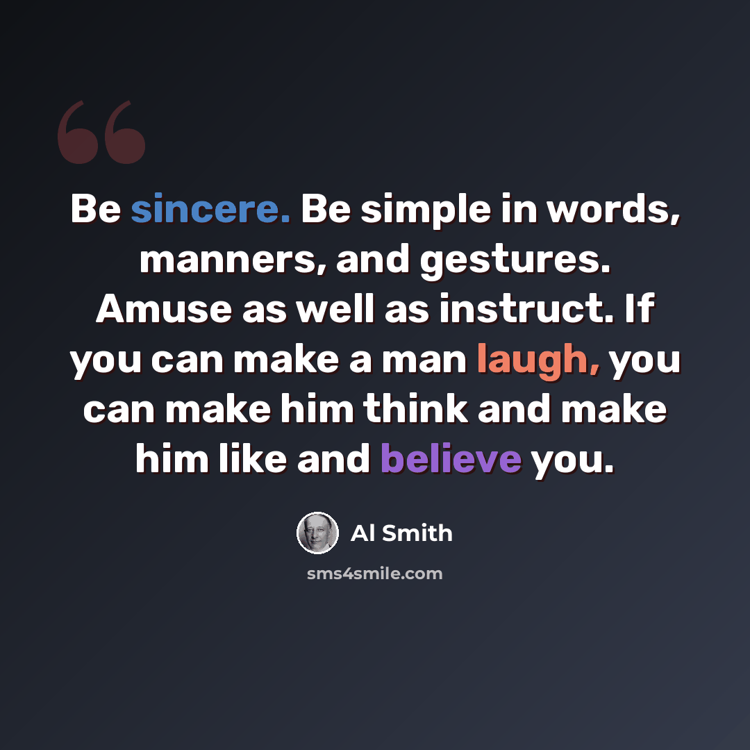 “Be sincere. Be simple in words, manners, and gestures. Amuse as well as instruct. If you can make a man laugh, you can make him think and make him like and believe you.” quote by Al Smith