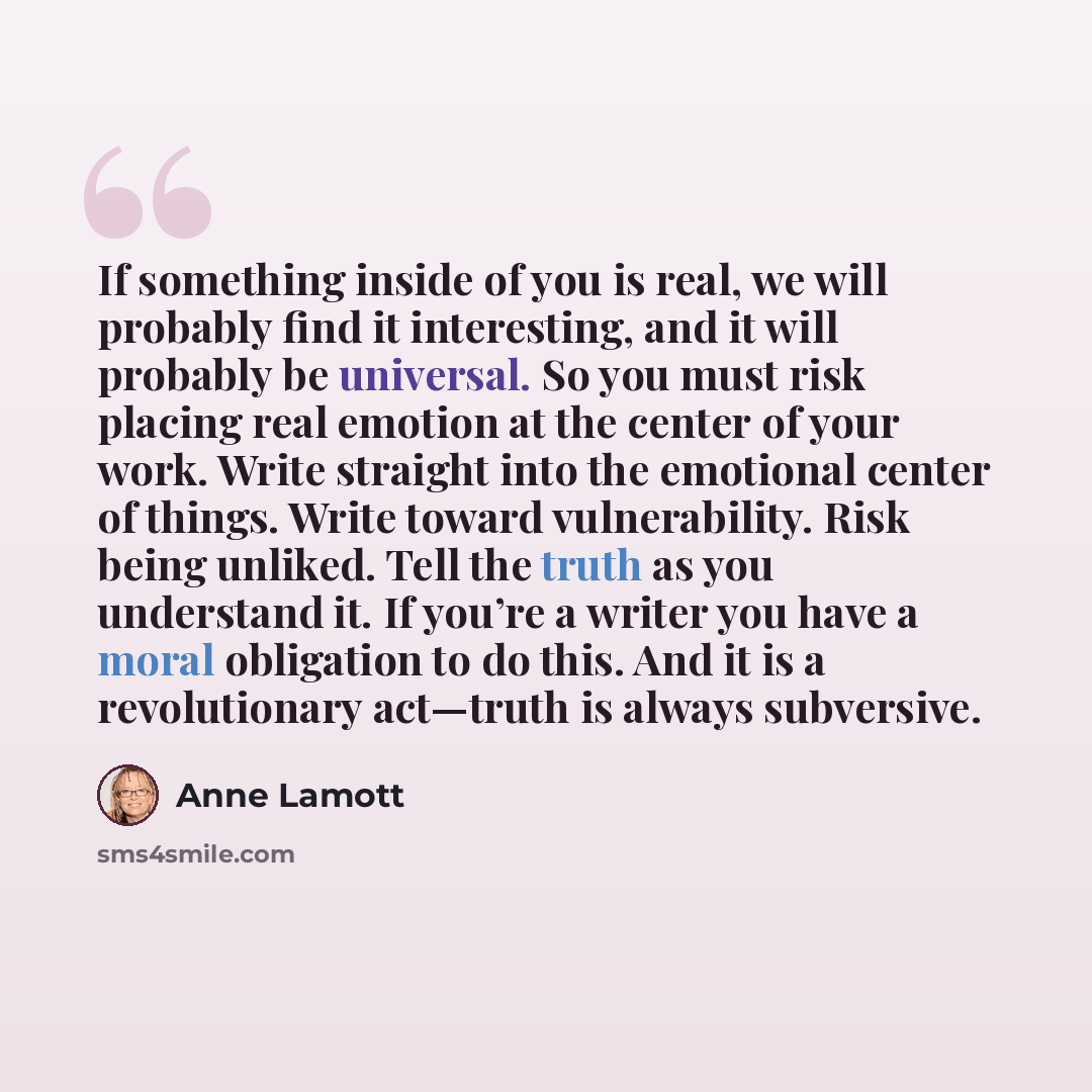 “If something inside of you is real, we will probably find it interesting, and it will probably be universal. So you must risk placing real emotion at the center of your work. Write straight into the emotional center of things. Write toward vulnerability. Risk being unliked. Tell the truth as you…” quote by Anne Lamott