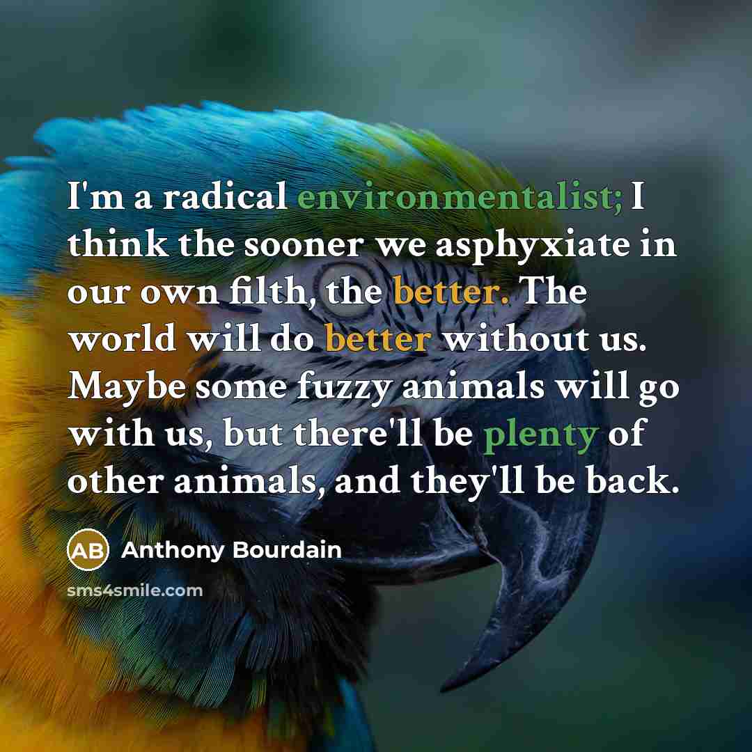 “I'm a radical environmentalist; I think the sooner we asphyxiate in our own filth, the better. The world will do better without us. Maybe some fuzzy animals will go with us, but there'll be plenty of other animals, and they'll be back.” quote by Anthony Bourdain
