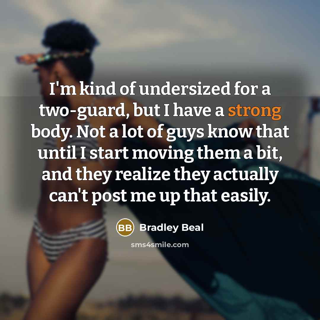 “I'm kind of undersized for a two-guard, but I have a strong body. Not a lot of guys know that until I start moving them a bit, and they realize they actually can't post me up that easily.” quote by Bradley Beal