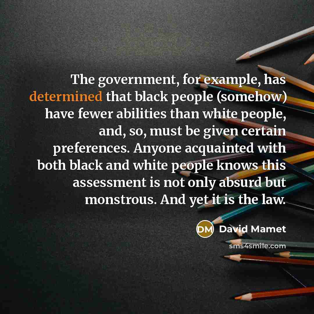 “The government, for example, has determined that black people (somehow) have fewer abilities than white people, and, so, must be given certain preferences. Anyone acquainted with both black and white people knows this assessment is not only absurd but monstrous. And yet it is the law.” quote by David Mamet