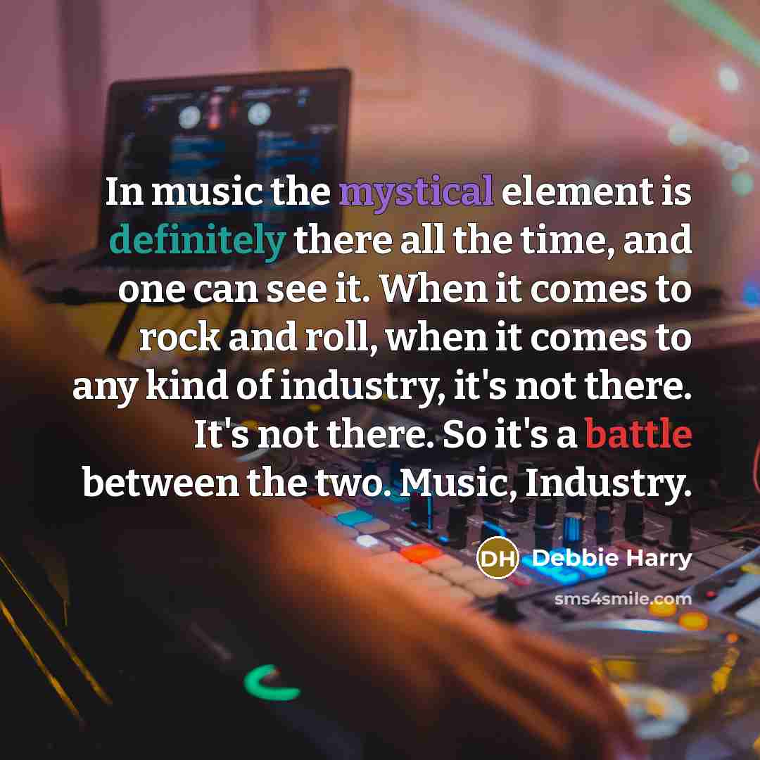 “In music the mystical element is definitely there all the time, and one can see it. When it comes to rock and roll, when it comes to any kind of industry, it's not there. It's not there. So it's a battle between the two. Music, Industry.” quote by Debbie Harry