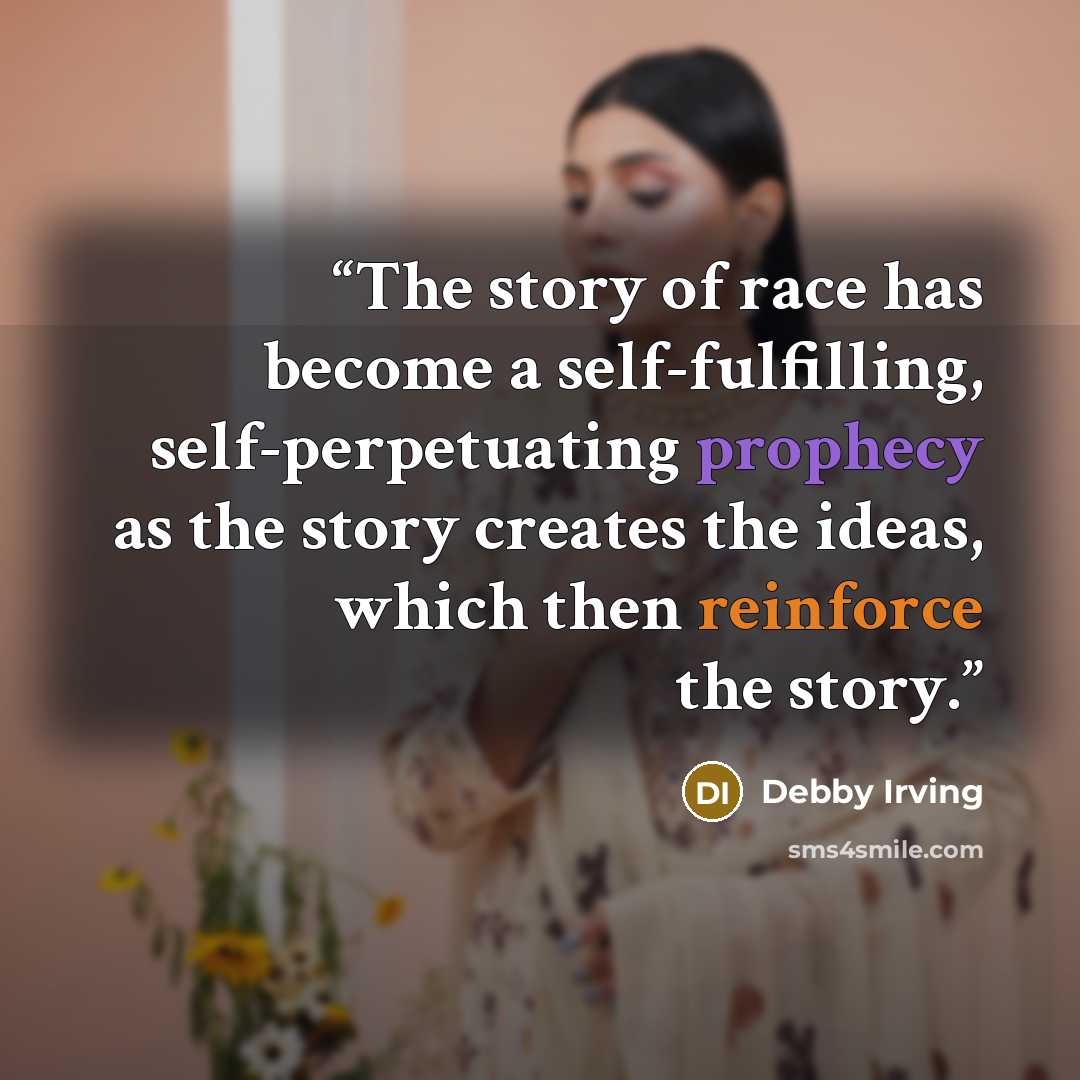 “The story of race has become a self-fulfilling, self-perpetuating prophecy as the story creates the ideas, which then reinforce the story.” quote by Debby Irving
