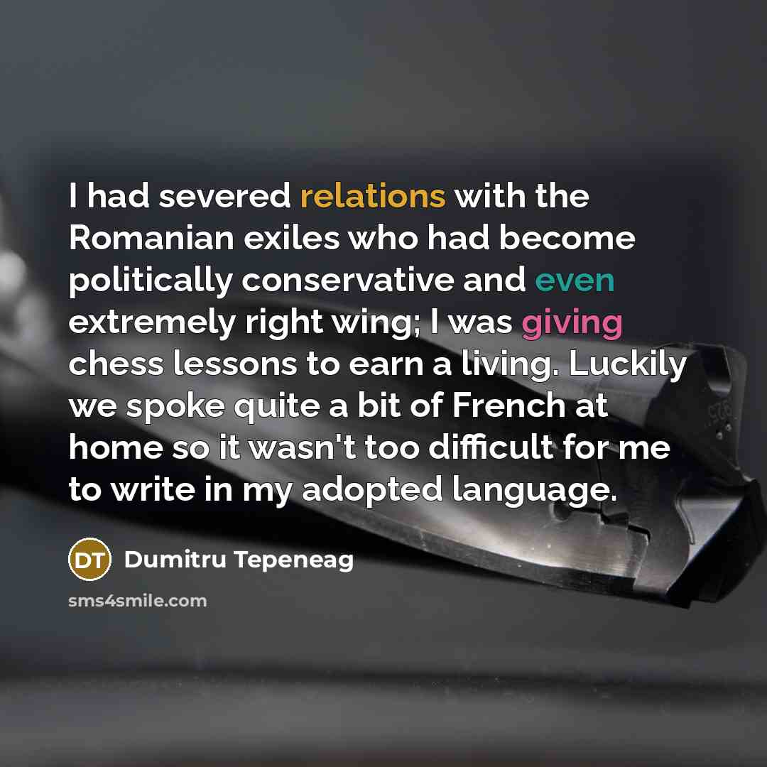 “I had severed relations with the Romanian exiles who had become politically conservative and even extremely right wing; I was giving chess lessons to earn a living. Luckily we spoke quite a bit of French at home so it wasn't too difficult for me to write in my adopted language.” quote by Dumitru Tepeneag