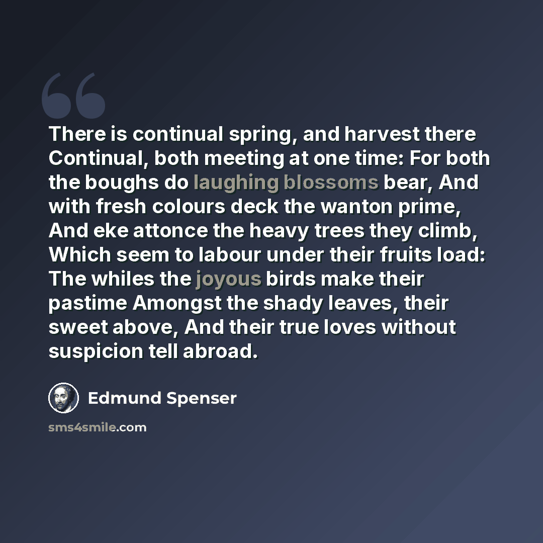 “There is continual spring, and harvest there Continual, both meeting at one time: For both the boughs do laughing blossoms bear, And with fresh colours deck the wanton prime, And eke attonce the heavy trees they climb, Which seem to labour under their fruits load: The whiles the joyous birds make…” quote by Edmund Spenser