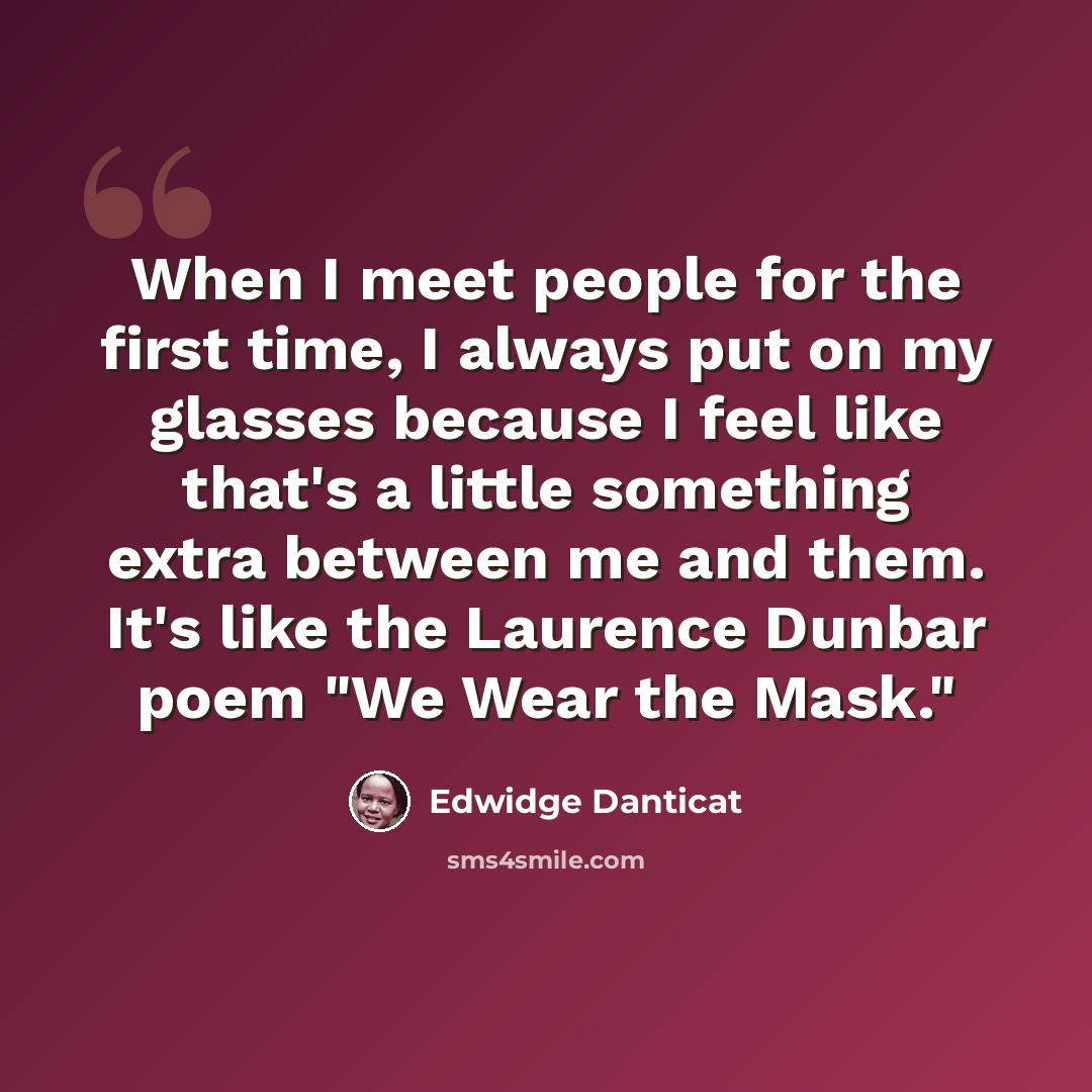 “When I meet people for the first time, I always put on my glasses because I feel like that's a little something extra between me and them. It's like the Laurence Dunbar poem "We Wear the Mask."” quote by Edwidge Danticat