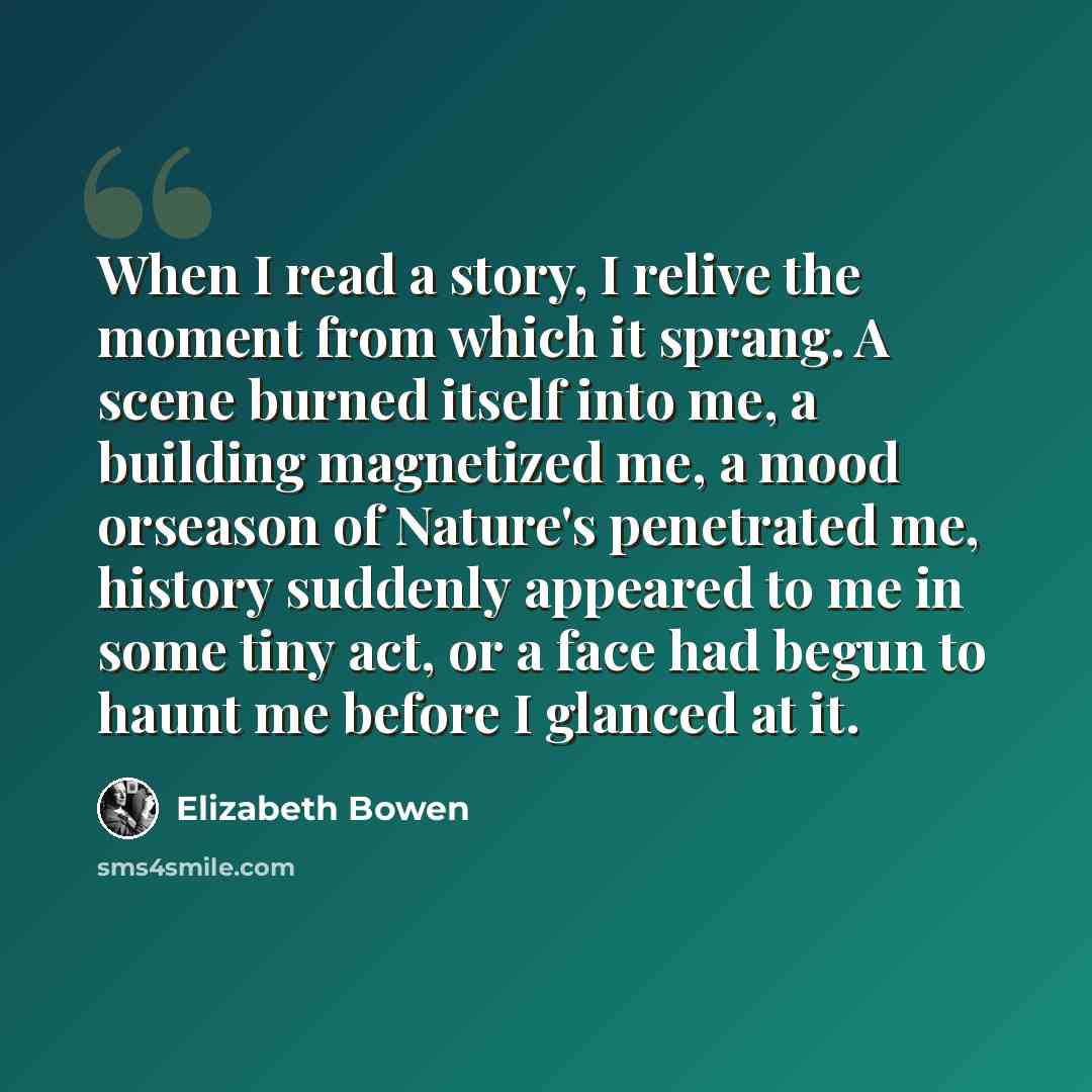 “When I read a story, I relive the moment from which it sprang. A scene burned itself into me, a building magnetized me, a mood orseason of Nature's penetrated me, history suddenly appeared to me in some tiny act, or a face had begun to haunt me before I glanced at it.” quote by Elizabeth Bowen
