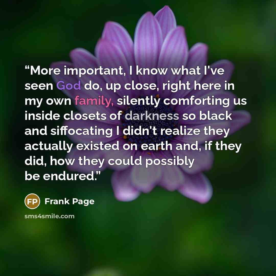 “More important, I know what I've seen God do, up close, right here in my own family, silently comforting us inside closets of darkness so black and siffocating I didn't realize they actually existed on earth and, if they did, how they could possibly be endured.” quote by Frank Page