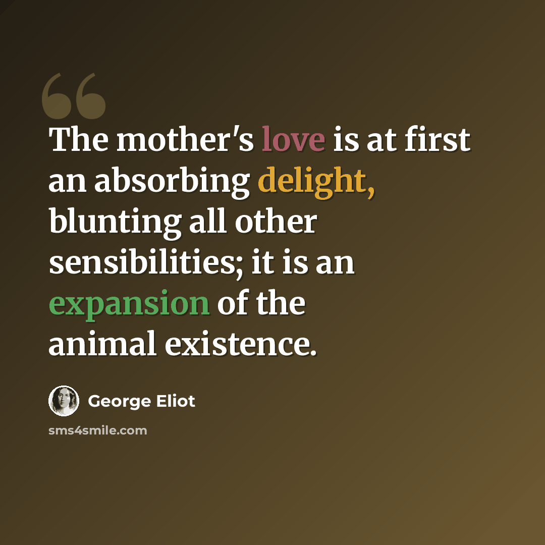 “The mother's love is at first an absorbing delight, blunting all other sensibilities; it is an expansion of the animal existence.” quote by George Eliot
