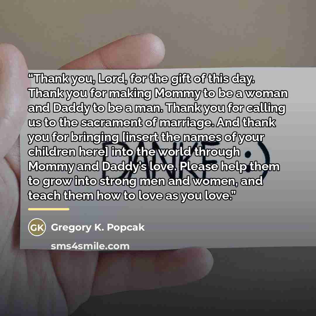 “Thank you, Lord, for the gift of this day. Thank you for making Mommy to be a woman and Daddy to be a man. Thank you for calling us to the sacrament of marriage. And thank you for bringing [insert the names of your children here] into the world through Mommy and Daddy’s love. Please help them to…” quote by Gregory K. Popcak
