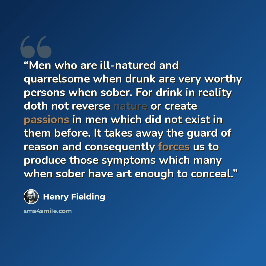 “Men who are ill-natured and quarrelsome when drunk are very worthy persons when sober. For drink in reality doth not reverse nature or create passions in men which did not exist in them before. It takes away the guard of reason and consequently forces us to produce those symptoms which many when…” quote by Henry Fielding