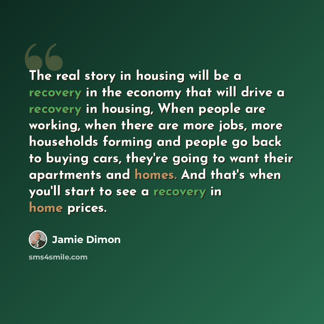 “The real story in housing will be a recovery in the economy that will drive a recovery in housing, When people are working, when there are more jobs, more households forming and people go back to buying cars, they're going to want their apartments and homes. And that's when you'll start to see a…” quote by Jamie Dimon