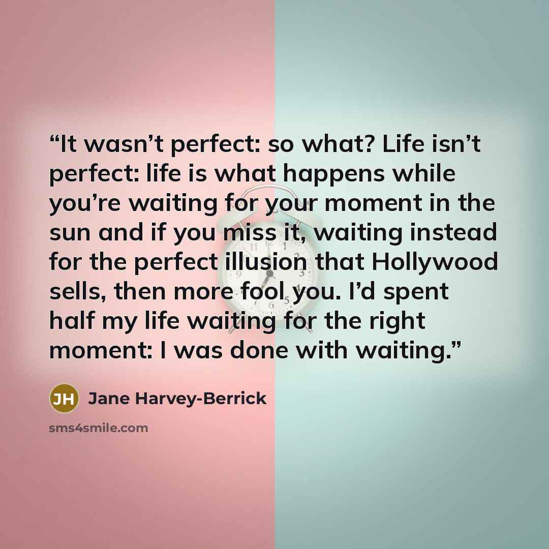 “It wasn’t perfect: so what? Life isn’t perfect: life is what happens while you’re waiting for your moment in the sun and if you miss it, waiting instead for the perfect illusion that Hollywood sells, then more fool you. I’d spent half my life waiting for the right moment: I was done with waiting.” quote by Jane Harvey-Berrick