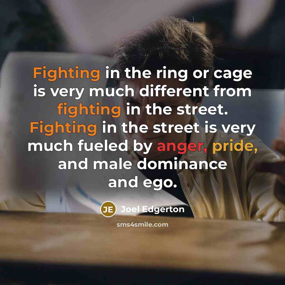 “Fighting in the ring or cage is very much different from fighting in the street. Fighting in the street is very much fueled by anger, pride, and male dominance and ego.” quote by Joel Edgerton
