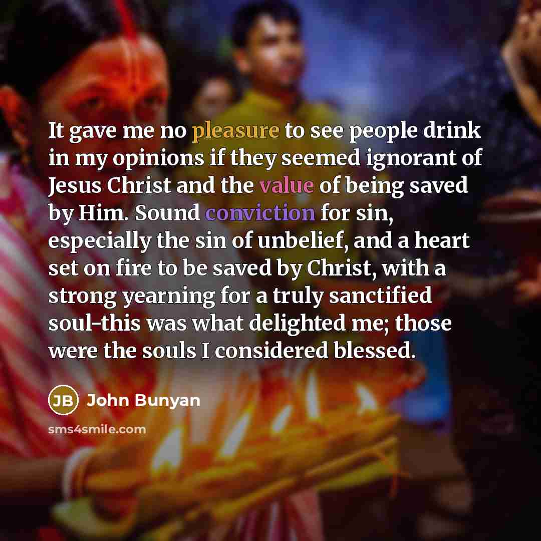 “It gave me no pleasure to see people drink in my opinions if they seemed ignorant of Jesus Christ and the value of being saved by Him. Sound conviction for sin, especially the sin of unbelief, and a heart set on fire to be saved by Christ, with a strong yearning for a truly sanctified soul-this…” quote by John Bunyan