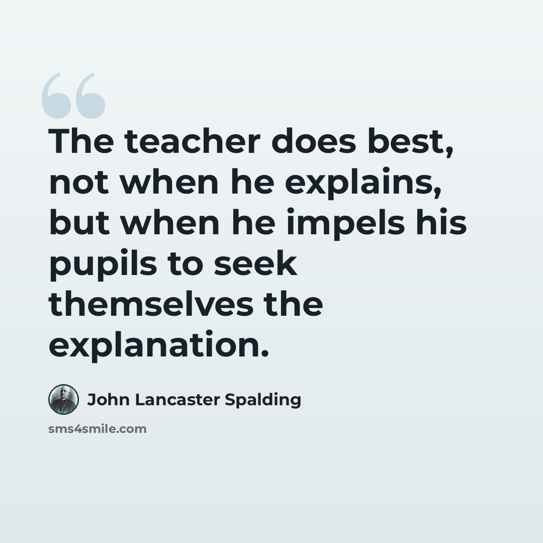 “The teacher does best, not when he explains, but when he impels his pupils to seek themselves the explanation.” quote by John Lancaster Spalding