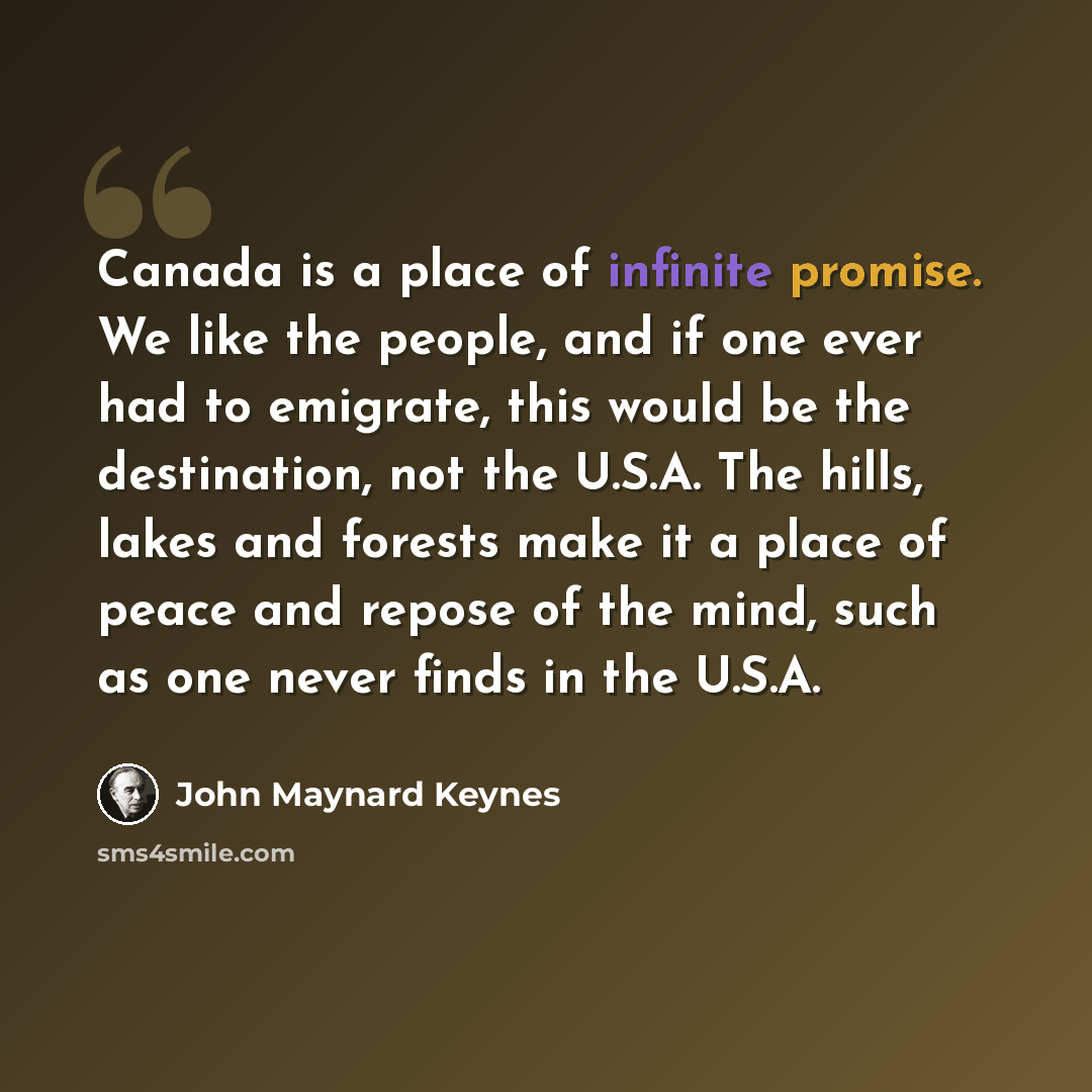 “Canada is a place of infinite promise. We like the people, and if one ever had to emigrate, this would be the destination, not the U.S.A. The hills, lakes and forests make it a place of peace and repose of the mind, such as one never finds in the U.S.A.” quote by John Maynard Keynes