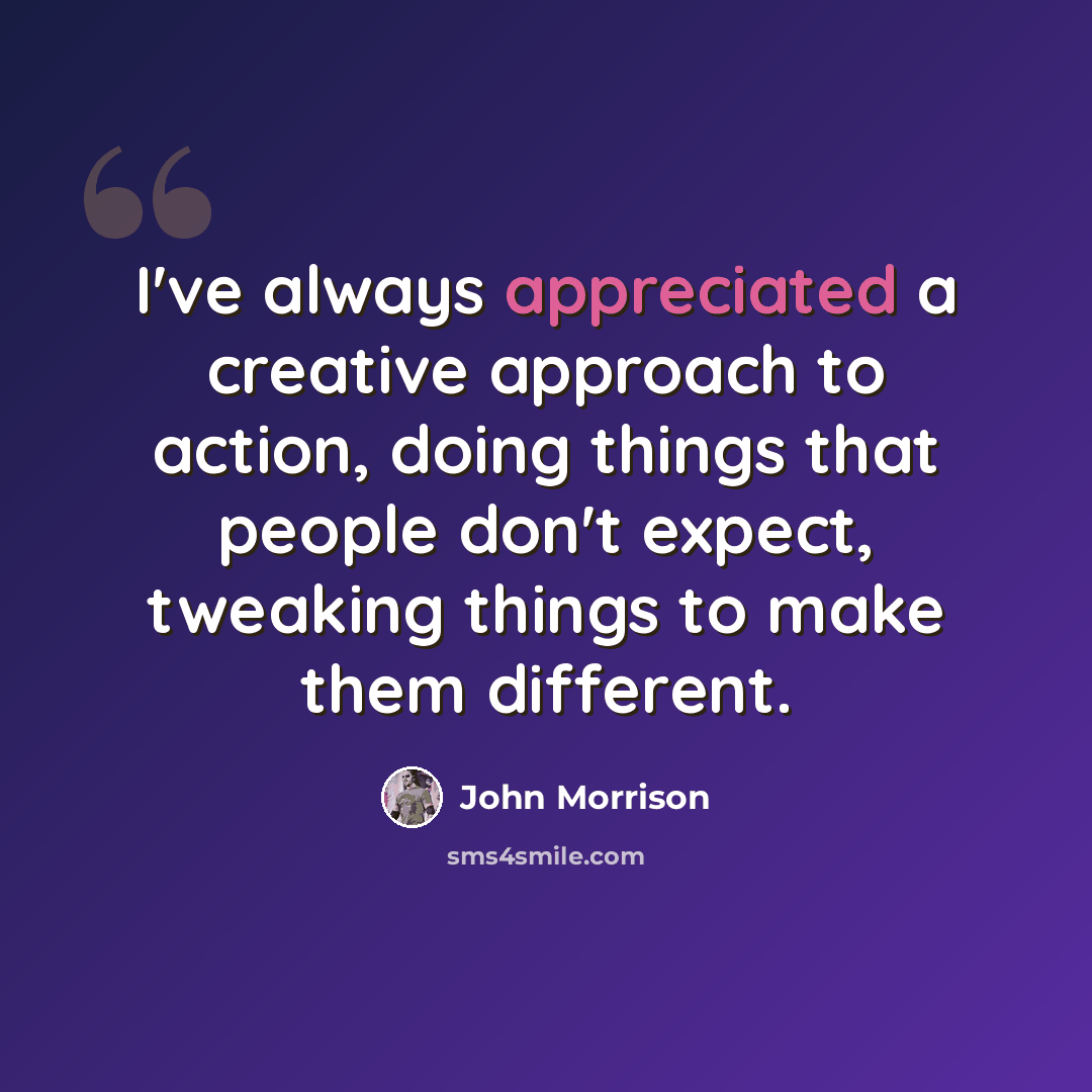 “I've always appreciated a creative approach to action, doing things that people don't expect, tweaking things to make them different.” quote by John Morrison