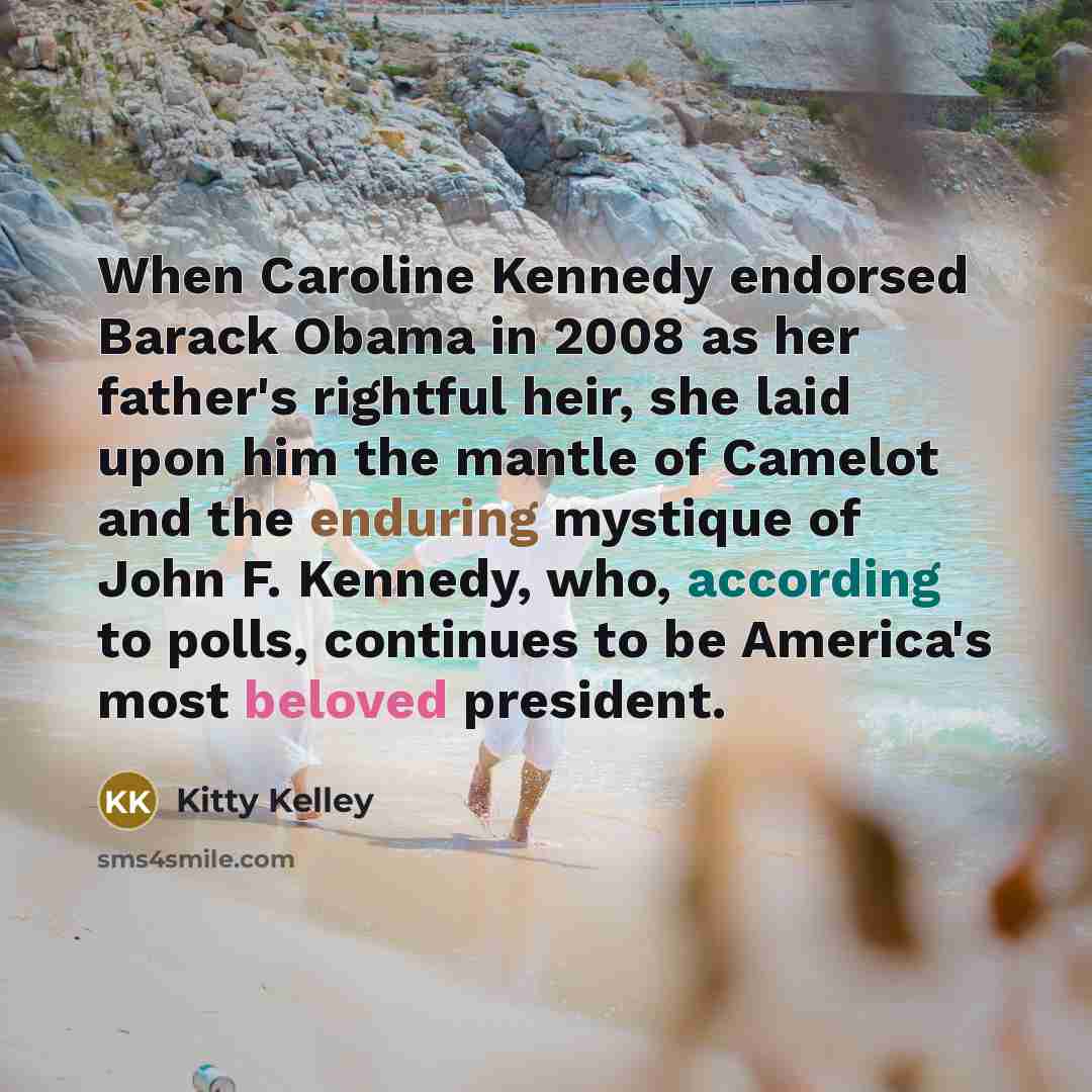 “When Caroline Kennedy endorsed Barack Obama in 2008 as her father's rightful heir, she laid upon him the mantle of Camelot and the enduring mystique of John F. Kennedy, who, according to polls, continues to be America's most beloved president.” quote by Kitty Kelley