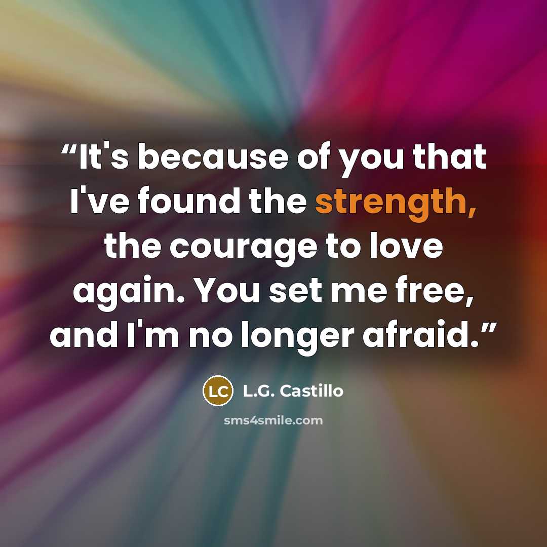 “It's because of you that I've found the strength, the courage to love again. You set me free, and I'm no longer afraid.” quote by L.G. Castillo