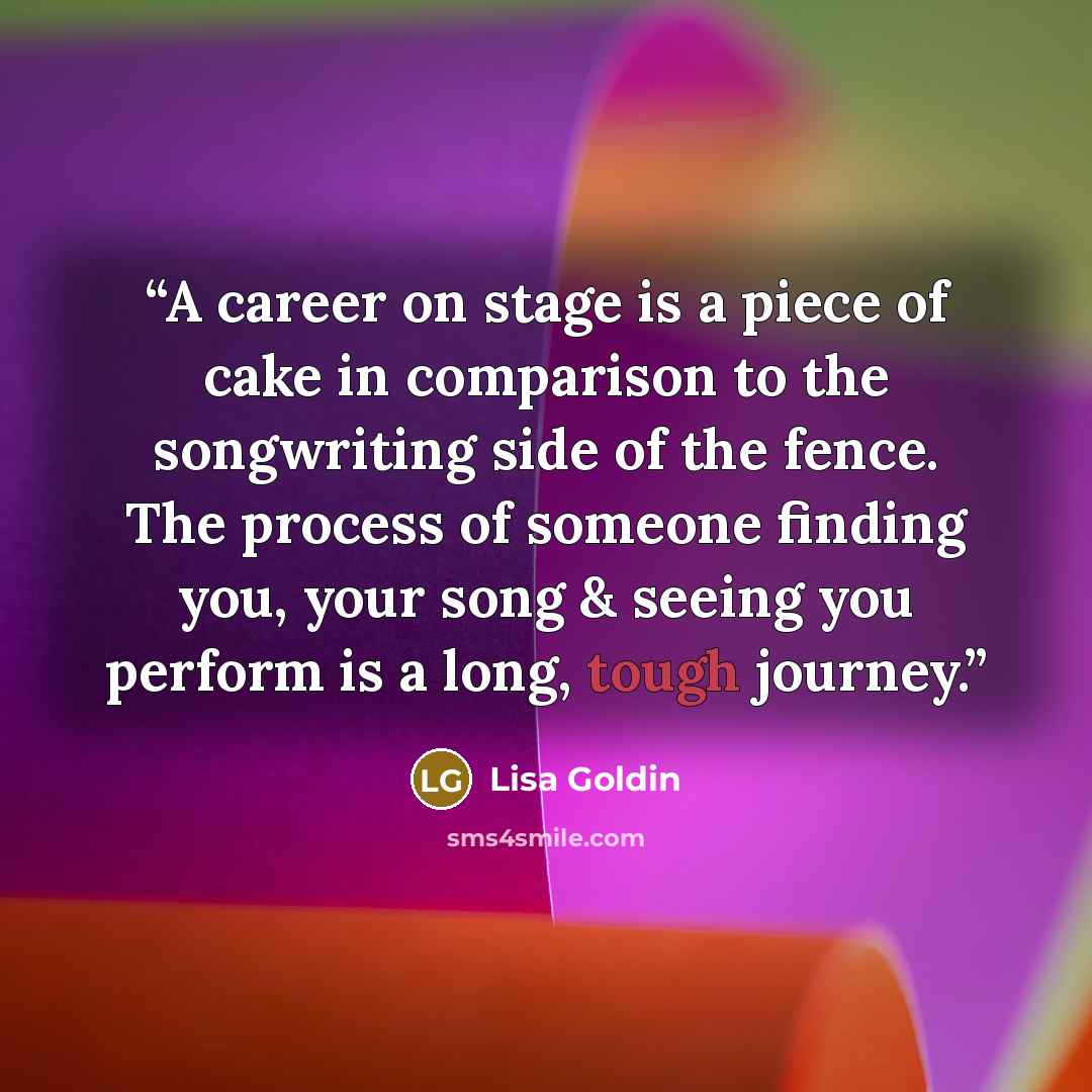 “A career on stage is a piece of cake in comparison to the songwriting side of the fence. The process of someone finding you, your song & seeing you perform is a long, tough journey.” quote by Lisa Goldin